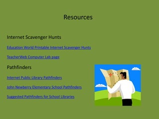 Resources

Internet Scavenger Hunts
Education World Printable Internet Scavenger Hunts

TeacherWeb Computer Lab page

Pathfinders
Internet Public Library Pathfinders

John Newberry Elementary School Pathfinders

Suggested Pathfinders for School Libraries
 