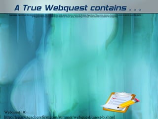 A True Webquest contains…
 • A task sheet. Depending on the structure of your quest, this sheet could be a rubric, answer sheet, or even a list of clues. Regardless of the precise structure, however, this sheet is used to record the results
                                      of the quest. There may be one sheet per student or one per group, depending on how you want students to complete the assignment.




Webquest 101
http://legacy.teachersfirst.com/summer/webquest/quest-b.shtml
 