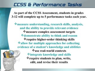 CCSS & Performance Tasks
  As part of the CCSS Assessment, students in grades
3-12 will complete up to 5 performance tasks each year.

 measure understanding, research skills, analysis,
    and the ability to provide relevant evidence
      measure complex assessment targets
     demonstrate ability to think and reason
      require higher-order thinking skills
  allow for multiple approaches for collecting
  evidence of a student’s knowledge and abilities
             use real-world contexts
         integrate knowledge and skills
         require students to plan, write,
           edit, and revise their results
 