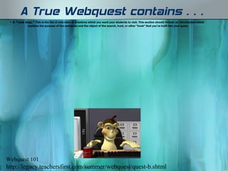 A True Webquest contains…
 • A "road map."  This is the list of web sites or locations which you want your students to visit. This section should include an introduction which
            explains the purpose of the webquest and the object of the search, hunt, or other "hook" that you’ve built into your quest. 




Webquest 101
http://legacy.teachersfirst.com/summer/webquest/quest-b.shtml
 