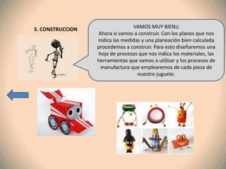 5. CONSTRUCCION                  VAMOS MUY BIEN¡¡
                  Ahora si vamos a construir. Con los planos que nos
                  indica las medidas y una planeación bien calculada
                  procedemos a construir. Para esto diseñaremos una
                  hoja de procesos que nos indica los materiales, las
                  herramientas que vamos a utilizar y los procesos de
                   manufactura que emplearemos de cada pieza de
                                   nuestro juguete.
 