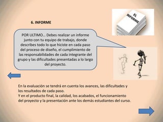 6. INFORME


   POR ULTIMO… Debes realizar un informe
     junto con tu equipo de trabajo, donde
  describes todo lo que hiciste en cada paso
  del proceso de diseño, el cumplimiento de
 las responsabilidades de cada integrante del
grupo y las dificultades presentadas a lo largo
                  del proyecto.




En la evaluación se tendrá en cuenta los avances, las dificultades y
los resultados de cada paso.
Y en el producto final, la calidad, los acabados, el funcionamiento
del proyecto y la presentación ante los demás estudiantes del curso.
 
