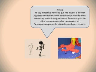 Hola¡¡
  Yo soy Robotic y necesito que me ayudes a diseñar
juguetes electromecánicos que se desplacen de forma
 terrestre y además tengan formas llamativas para los
       niños, como de animales, personajes, etc.
 Serán para un grupo de niños de muy bajos recursos.
 