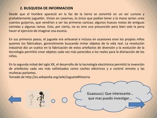 2. BUSQUEDA DE INFORMACION
Desde que el hombre apareció en la faz de la tierra se convirtió en un ser curioso y
probablemente juguetón. Vivían en cavernas, lo único que podían tener a la mano serían unos
cuantos guijarros, que vendrían a ser las primeras canicas; algunos huesos restos de antiguas
comidas y algunas ramas. Esto, por cierto, no es sino una presunción pero bien vale la pena
hacer el ejercicio de imaginar esa escena.

En sus primeros pasos, el juguete era artesanal e incluso en ocasiones eran los propios niños
quienes los fabricaban, generalmente buscando imitar objetos de la vida real. La revolución
industrial dio un vuelco en la fabricación de estos artefactos de diversión y la evolución de la
tecnología permitió crear objetos cada vez más parecidos a los reales para la distracción de los
niños.

En la segunda mitad del siglo XX, el desarrollo de la tecnología electrónica permitió la invención
de artefactos cada vez más sofisticados como coches eléctricos y a control remoto y las
muñecas parlantes.
Tomado de http://es.wikipedia.org/wiki/Juguete#Historia



                                                        Guaauuu¡¡ Que interesante…
                                                         que mas puedo investigar…
 