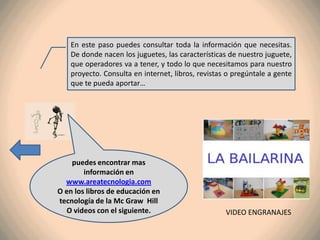 En este paso puedes consultar toda la información que necesitas.
    De donde nacen los juguetes, las características de nuestro juguete,
    que operadores va a tener, y todo lo que necesitamos para nuestro
    proyecto. Consulta en internet, libros, revistas o pregúntale a gente
    que te pueda aportar…




    puedes encontrar mas
        información en
  www.areatecnologia.com
O en los libros de educación en
tecnología de la Mc Graw Hill
   O videos con el siguiente.                       VIDEO ENGRANAJES
 