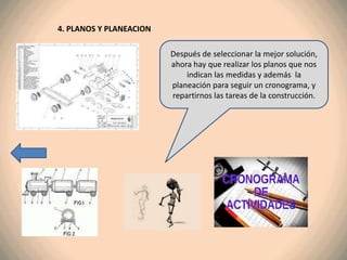 4. PLANOS Y PLANEACION

                         Después de seleccionar la mejor solución,
                         ahora hay que realizar los planos que nos
                             indican las medidas y además la
                         planeación para seguir un cronograma, y
                         repartirnos las tareas de la construcción.
 