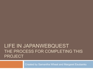 LIFE IN JAPANWEBQUEST
THE PROCESS FOR COMPLETING THIS
PROJECT
        Created by Samantha Wheat and Margaret Eeubanks
 