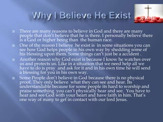 Why I Believe He ExistThere are many reasons to believe in God and there are many people that don’t believe that he is there. I personally believe there is a God or higher being than  the human race.One of the reason I believe  he exist is  in some situations you can see how God helps people in his own way by shedding some of his blessing upon them. Some things can’t just be a accident .Another reason why God exist is because I know he watches over us and protects us. Like in a situation that we need help all we have to do is pray  and ask for it and in his own time he will send a blessing for you in his own way.Some People don’t believe in God because there is no physical proof. They only believe  what they can see and hear. Its understandable because for some people its hard to worship and praise something  you can’t physically hear and see.  You have to hear and see God with your heart and have faith in him. That’s one way of many to get in contact with our lord Jesus. 