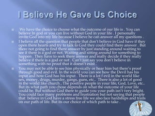 I Believe He Gave Us Choice   We have the choice to choose what the outcome of our life is . You can believe In god or you can live without God in your life . I personally invite God into my life because I believe he can answer all my questions . I believe all the question that people that don’t believe in God have if they open there hearts and try to talk to God they could find there answer . But there not going to find there answer by just standing around waiting to see if there is a god or not. Waiting and sitting around for something to happen . They have to seek there answer and really decide if they really believe if there is a god or not . Can’t just say you don’t believe in something with no proof that it doesn’t exist . You may not be able to see him physically or hear him but there’s proof through good and evil. In the world you can see how the Devil has his input and how God has his input . There is a lot f evil in the world like  sex, money, drugs, murder, gangs, guns, etc..  There is also a lot of good in the world like church , The positive people in your life, God, Love, etc.. But its what path you chose depends on what the outcome of your life could be. But without God there to guide you your path isn’t very bright. You could face many problems and frustration but not saying that people that  believe in God have a stress free life we also face hardships and trails on our path of life. But its our choice of which path to take . 