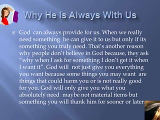 Why He Is Always With UsGod  can always provide for us. When we really need something  he can give it to us but only if its something you truly need. That’s another reason why people don’t believe in God because, they ask “why when I ask for something I don’t get it when I want it”. God will  not just give you everything you want because some things you may want  are things that could harm you or is not really good for you. God will only give you what you absolutely need  maybe not material items but something you will thank him for sooner or later.