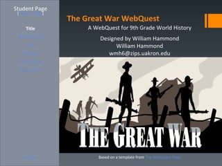 Student Page
 [Teacher Page]
                  The Great War WebQuest
     Title            A WebQuest for 9th Grade World History
 Introduction             Designed by William Hammond
     Task                       William Hammond
   Process                   wmh6@zips.uakron.edu
  Evaluation
  Conclusion




    Credits              Based on a template from The WebQuest Page
 