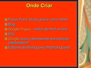 Onde Criar Power Point, Word (salvar como html) Blog Google  Pages   – editor de html on-line Wiki Google  docs  (interessante para edição colaborativa) Editores de WebQuest (PhpWebQuest) 