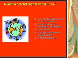 Qual é a aprendizagem dos alunos ? Ler e compreender em vez de só ver na Web Leitura em busca de informação bem definida Colaboração Pouca possibilidade de copiar-e-colar Prazer de aprender 