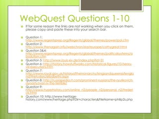 WebQuest Questions 1-10















If for some reason the links are not working when you click on them,
please copy and paste these into your search bar.
Question 1:
http://www.regentsprep.org/Regents/global/themes/power/pol.cfm
Question 2:
http://www.thenagain.info/webchron/easteurope/cathygreat.html
Question 3&4:
http://www.regentsprep.org/Regents/global/themes/politicalsystems/a
bsolutism.cfm
Question 5: http://www.louis-xiv.de/index.php?id=31
Question 6: http://history.howstuffworks.com/historical-figures/10-henryviii-executions.htm
Question 7:
http://www.royal.gov.uk/historyofthemonarchy/kingsandqueensofengla
nd/thetudors/elizabethi.aspx
Question 8: http://russiapedia.rt.com/prominent-russians/the-ryurikovichdynasty/ivan-iv-the-terrible/
Question 9:
http://www.hyperhistory.com/online_n2/people_n2/persons6_n2/frederi
ck.html
Question 10: http://www.heritagehistory.com/www/heritage.php?Dir=characters&FileName=philip2s.php

 