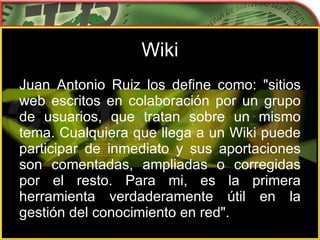 Wiki Juan Antonio Ruiz los define como: "sitios web escritos en colaboración por un grupo de usuarios, que tratan sobre un mismo tema. Cualquiera que llega a un Wiki puede participar de inmediato y sus aportaciones son comentadas, ampliadas o corregidas por el resto. Para mi, es la primera herramienta verdaderamente útil en la gestión del conocimiento en red".  