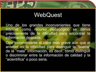 WebQuest Uno de los grandes inconvenientes que tiene Internet como recurso pedagógico se deriva precisamente de la dificultad para encontrar la información deseada. Otro inconveniente si cabe más grave aún que el anterior es la dificultad para distinguir la “buena” de la “mala” información, es decir, cómo distinguir o discriminar entre la información de calidad y la “acientífica” o poco seria.  