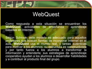 WebQuest Como respuesta a esta situación se encuentran los  WebQuest , actividades de enseñanza - aprendizaje basadas en Internet. Según Schrock, este modelo es adecuado para aquellos profesores que buscan formas de incorporar Internet en el aula.  WebQuest  usa el mundo real, y tareas auténticas para motivar a los alumnos; su estructura es constructivista y por tanto fuerza a los alumnos a transformar la información y entenderla; sus estrategias de aprendizaje cooperativo ayudan a los alumnos a desarrollar habilidades y a contribuir al producto final del grupo. 