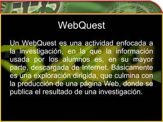 WebQuest Un WebQuest es una actividad enfocada a la investigación, en la que la información usada por los alumnos es, en su mayor parte, descargada de Internet. Básicamente es una exploración dirigida, que culmina con la producción de una página Web, donde se publica el resultado de una investigación.  