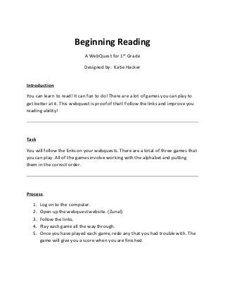 Beginning Reading 
A WebQuest for 1st Grade 
Designed by: Katie Hacker 
Introduction 
You can learn to read! It can fun to do! There are a lot of games you can play to 
get better at it. This webquest is proof of that! Follow the links and improve you 
reading ability! 
Task 
You will follow the links on your webquests. There are a total of three games that 
you can play. All of the games involve working with the alphabet and putting 
them in the correct order. 
Process 
1. Log on to the computer. 
2. Open up the webquest website. (Zunal) 
3. Follow the links. 
4. Play each game all the way through. 
5. Once you have played each game, redo any that you had trouble with. The 
game will give you a score when you are finished. 
 
