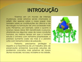 INTRODUÇÃO Vivemos em um mundo de intensas mudanças, onde estamos sendo chamados a refletir não apenas sobre o nosso papel, mas também sobre as contribuições da ciência e da tecnologia na formação de uma sociedade mais justa. Pensemos, por exemplo, sobre o quanto o avanço nessas áreas têm beneficiado a poucos, afastando-nos algumas vezes de nossa condição humana. Ao mesmo tempo em que o homem estuda o Universo com tamanha propriedade, a pobreza aumenta cada vez mais e o planeta sofre com tamanho índice de poluição.  Portanto, precisamos privilegiar o respeito e a importância de um trabalho sério de preservação ambiental, buscando soluções de problemas concretos mais próximos de nossos alunos na escola, na casa, no bairro e na cidade. 