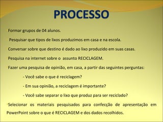 Formar grupos de 04 alunos. Pesquisar que tipos de lixos produzimos em casa e na escola. Conversar sobre que destino é dado ao lixo produzido em suas casas. Pesquisa na internet sobre o  assunto RECICLAGEM. Fazer uma pesquisa de opinião, em casa, a partir das seguintes perguntas: - Você sabe o que é reciclagem? - Em sua opinião, a reciclagem é importante? - Você sabe separar o lixo que produz para ser reciclado? Selecionar os materiais pesquisados para confecção de apresentação em PowerPoint sobre o que é RECICLAGEM e dos dados recolhidos. 