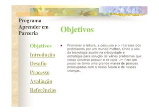 Programa
Aprender em
Parceria
                  Objetivos
    Objetivos      Promover a leitura, a pesquisa e o interesse dos
                   professores por um mundo melhor. Onde o uso
                   da tecnologia auxilie na criatividade e
    Introdução     estratégia para solução de vários problemas que
                   nosso universo possuir e se cada um fizer um
    Desafio        pouco se torna uma grande massa de pessoas
                   preocupadas com o nosso futuro e de nossas
                   crianças.
    Processo
    Avaliação
    Referências
 