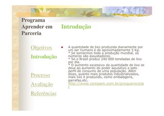 Programa
Aprender em      Introdução
Parceria

   Objetivos       A quantidade de lixo produzida diariamente por
                   um ser humano é de aproximadamente 5 Kg.
                   * Se somarmos toda a produção mundial, os
   Introdução      números são assustadores.
                   * Só o Brasil produz 240 000 toneladas de lixo
                   por dia.
   Desafio         * O aumento excessivo da quantidade de lixo se
                   deve ao aumento do poder aquisitivo e pelo
                   perfil de consumo de uma população. Além
                   disso, quanto mais produtos industrializados,
   Processo        mais lixo é produzido, como embalagens,
                   garrafas,etc.
   Avaliação       http://www.compam.com.br/proquerecicla
                   r
   Referências
 
