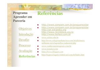 Programa         Referências
Aprender em
Parceria
                  http://www.compam.com.br/proquereciclar
                  http://www.compam.com.br/proquereciclar
   Objetivos      http://pt.wikipedia.org
                  http://www.recicloteca.org.br
   Introdução     http://www.fazfacil.com.br
                  www.cefetrs.edu.br
   Desafio        http://www.colegiosaofrancisco.com.br/alfa/meio-
                  ambiente-reciclagem/lixo-industrial.php
   Processo       www.conhecimentosgerais.com.br
                  www.toondoo.com
   Avaliação      https://www.blogger.com
                  http://wqreciclagem.vilabol.uol.com.br/Index.htm
   Referências
 