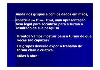 Ainda nos grupos e com os dados em mãos,
construa no Power Point, uma apresentação
bem legal para socializar para a turma o
resultado de sua pesquisa

Pronto? Vamos mostrar para a turma do que
vocês são capazes?
Os grupos deverão expor o trabalho de
forma clara e criativa.
Mãos à obra!
 