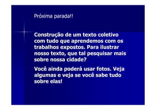 Próxima parada!!


Construção de um texto coletivo
com tudo que aprendemos com os
trabalhos expostos. Para ilustrar
nosso texto, que tal pesquisar mais
sobre nossa cidade?
Você ainda poderá usar fotos. Veja
algumas e veja se você sabe tudo
sobre elas!
 