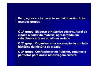 Bem, agora vocês deverão se dividir assim: três
grandes grupos


O 1° grupo: Elaborar o Histórico sócio-cultural da
cidade a partir do material apresentado em
sala.Usem cartazes ou álbum seriado
O 2° grupo: Organizar uma encenação de um fato
histórico da história da cidade;
O 3° grupo: Confeccionar no Pubsher, convites e
panfletos para nossa amostragem cultural
 