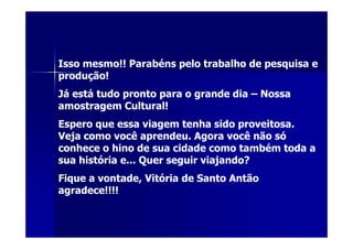 Isso mesmo!! Parabéns pelo trabalho de pesquisa e
produção!
Já está tudo pronto para o grande dia – Nossa
amostragem Cultural!
Espero que essa viagem tenha sido proveitosa.
Veja como você aprendeu. Agora você não só
conhece o hino de sua cidade como também toda a
sua história e... Quer seguir viajando?
Fique a vontade, Vitória de Santo Antão
agradece!!!!
 