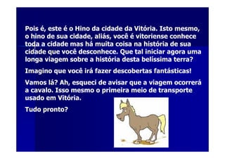 Pois é, este é o Hino da cidade da Vitória. Isto mesmo,
o hino de sua cidade, aliás, você é vitoriense conhece
toda a cidade mas há muita coisa na história de sua
cidade que você desconhece. Que tal iniciar agora uma
longa viagem sobre a história desta belíssima terra?
Imagino que você irá fazer descobertas fantásticas!
Vamos lá? Ah, esqueci de avisar que a viagem ocorrerá
a cavalo. Isso mesmo o primeira meio de transporte
usado em Vitória.
Tudo pronto?
 