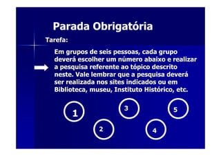 Parada Obrigatória
Tarefa:
  Em grupos de seis pessoas, cada grupo
  deverá escolher um número abaixo e realizar
  a pesquisa referente ao tópico descrito
  neste. Vale lembrar que a pesquisa deverá
  ser realizada nos sites indicados ou em
  Biblioteca, museu, Instituto Histórico, etc.

                       3              5
          1
               2                4
 