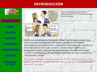 INTRODUCCIÓN

                                                         http://www.periodismoenlinea.net/wp-
                                                         content/uploads/2012/10/Twitter-blog-blogs-
                                                         redes-sociales.jpg

INTRODUCCIÓN


   TAREA


  PROCESO


 RECURSOS
                Los jóvenes actualmente se han dejado “atrapar” por las redes sociales. Esta
                nueva forma de comunicación tiene muchos beneficios, pero también
 EVALUACIÓN
                desventajas que nos pueden llevar a importantes reflexiones: ¿Me considero un
                joven dependiente de las redes sociales? ¿Cuánto tiempo le dedico a la
CONCLUSIONES    navegación en redes? ¿Qué tipo de información leo y divulgo por las redes
                sociales? Y en definitiva, ¿En qué medida contribuyen las redes a construir mi
  CREDITOS      vida personal y social?
                Para este trabajo el equipo asumirá el ROL de un profesor, que
 Guía para el   busca orientar a sus estudiantes acerca del uso responsable de
  profesor      las redes sociales.
 