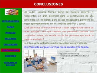 CONCLUSIONES

                Las redes   sociales   forman   parte de nuestro              entorno, y
                representan un gran potencial para la construcción de una
                comunidad sin fronteras; pero su uso responsable permitirá su
INTRODUCCIÓN
                mejor aprovechamiento en los ámbitos personal y social.
   TAREA        ¿Qué tanto nos comprometeremos a usar responsablemente las
                redes sociales? ¿En qué medida nos permitirá construir una
  PROCESO
                comunidad virtual, sin olvidarnos de las personas que están a
 RECURSOS       nuestro alrededor?
                Un interesante reflexión puedes encontrar en este artículo:
 EVALUACIÓN
                http://zazueta-gonzalez.com/las-redes-sociales-y-la-familia
CONCLUSIONES
                                                 http://www.elsoln1.com/wp-
  CREDITOS                                       content/uploads/2012/04/Familia-Internet-
                                                 01.jpg

 Guía para el
  profesor
 