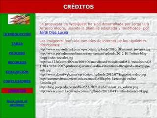 CRÉDITOS


                La propuesta de WebQuest ha sido desarrollada por Jorge Luis
                Arrasco Alegre, usando la plantilla adaptada y modificada por
INTRODUCCIÓN
                Jordi Díaz Lucea

                Las imágenes han sido tomadas de internet de las siguientes
   TAREA        direcciones:
                http://www.muyinternet.com/wp-content/uploads/2010/10/internet_jovenes.jpg
  PROCESO       http://www.periodismoenlinea.net/wp-content/uploads/2012/10/Twitter-blog-
                blogs-redes-sociales.jpg
 RECURSOS       http://us.123rf.com/400wm/400/400/moodboard/moodboard0811/moodboard08
                1101429/3812007-profesor-ayudando-a-dos-estudiantes-trabajando-en-equipo-
 EVALUACIÓN
                aula.jpg
                http://www.donofweb.com/wp-content/uploads/2012/07/facebook-video.jpg
                http://campusvirtual.pucesi.edu.ec/moodle/file.php/1/recursos-online-
CONCLUSIONES
                filosofia.gif
                http://blog.pucp.edu.pe/media/2555/20081102-Evaluar_es_valorar.png
  CREDITOS      http://www.elsoln1.com/wp-content/uploads/2012/04/Familia-Internet-01.jpg

 Guía para el
  profesor
 