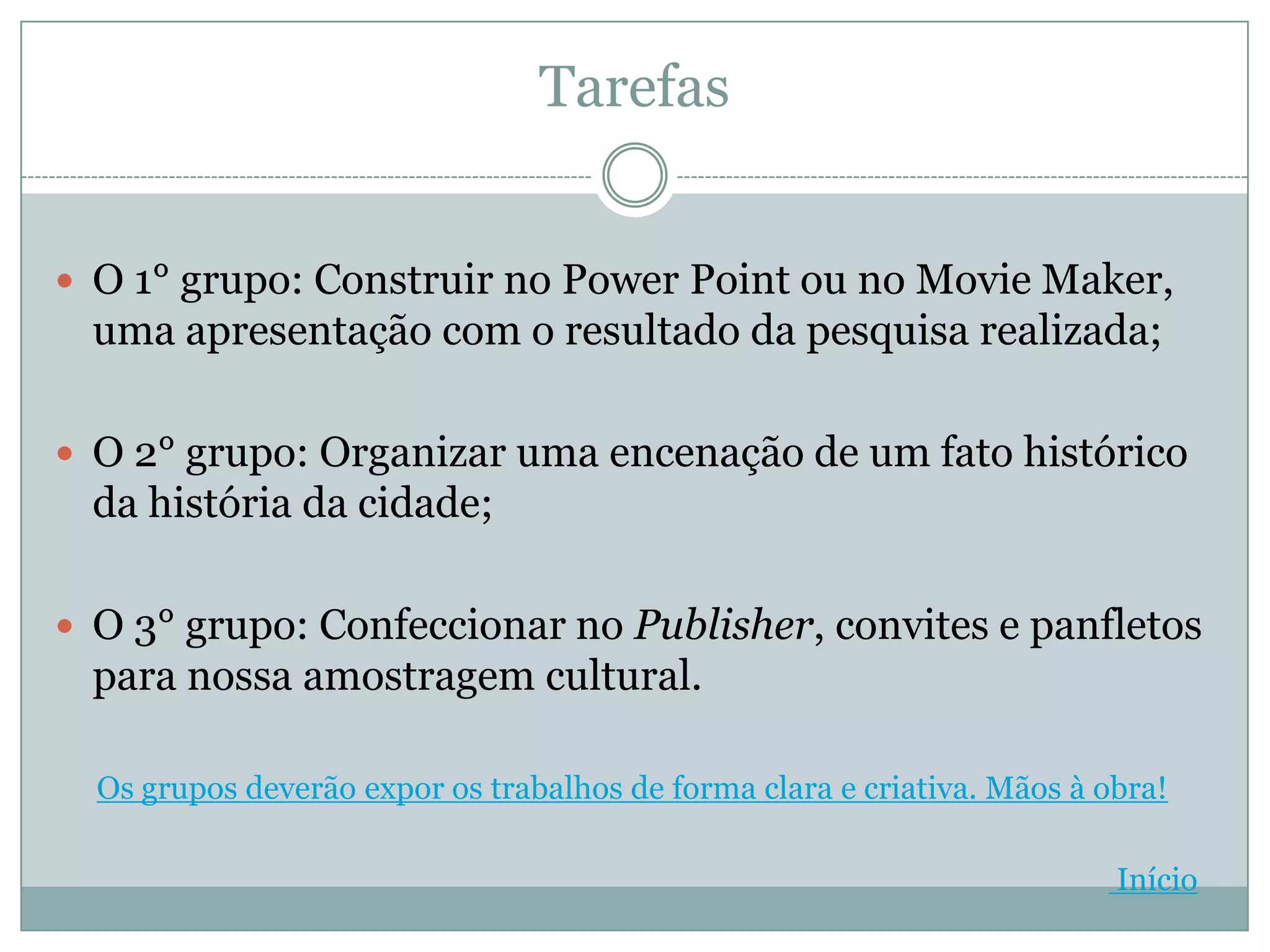 Tarefas


 O 1° grupo: Construir no Power Point ou no Movie Maker,
  uma apresentação com o resultado da pesquisa realizada;

 O 2° grupo: Organizar uma encenação de um fato histórico
  da história da cidade;

 O 3° grupo: Confeccionar no Publisher, convites e panfletos
  para nossa amostragem cultural.

  Os grupos deverão expor os trabalhos de forma clara e criativa. Mãos à obra!

                                                                          Início
 