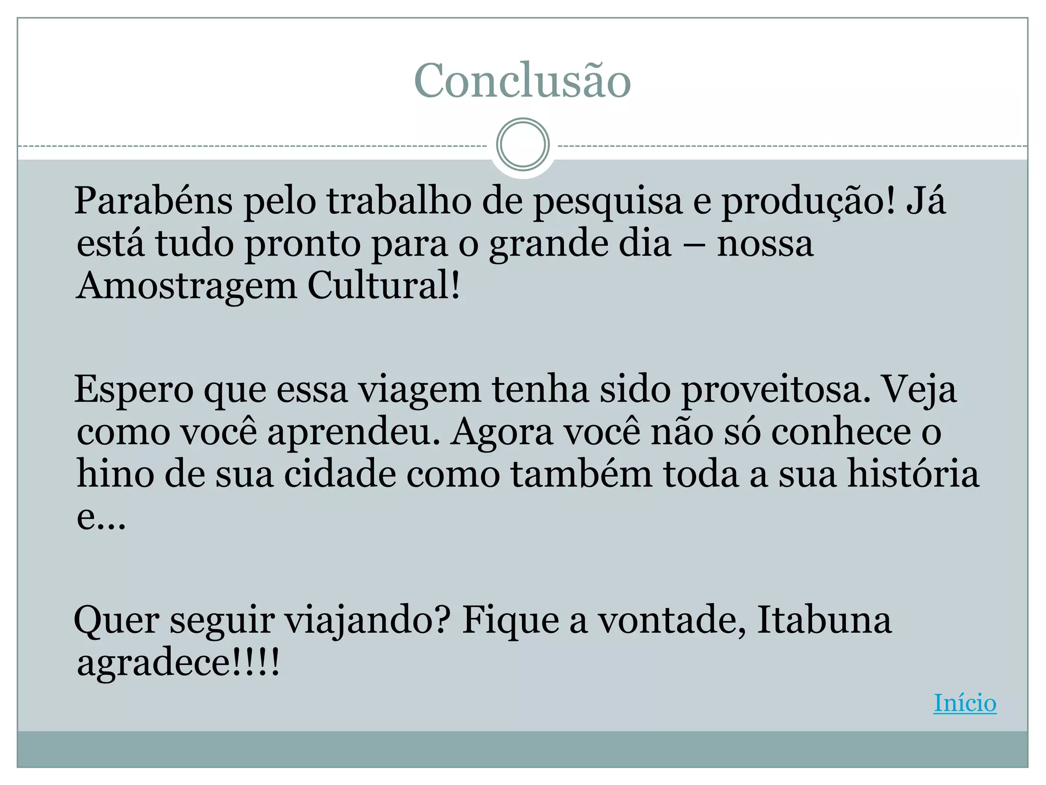 Conclusão

Parabéns pelo trabalho de pesquisa e produção! Já
está tudo pronto para o grande dia – nossa
Amostragem Cultural!

Espero que essa viagem tenha sido proveitosa. Veja
como você aprendeu. Agora você não só conhece o
hino de sua cidade como também toda a sua história
e...

Quer seguir viajando? Fique a vontade, Itabuna
agradece!!!!
                                                 Início
 