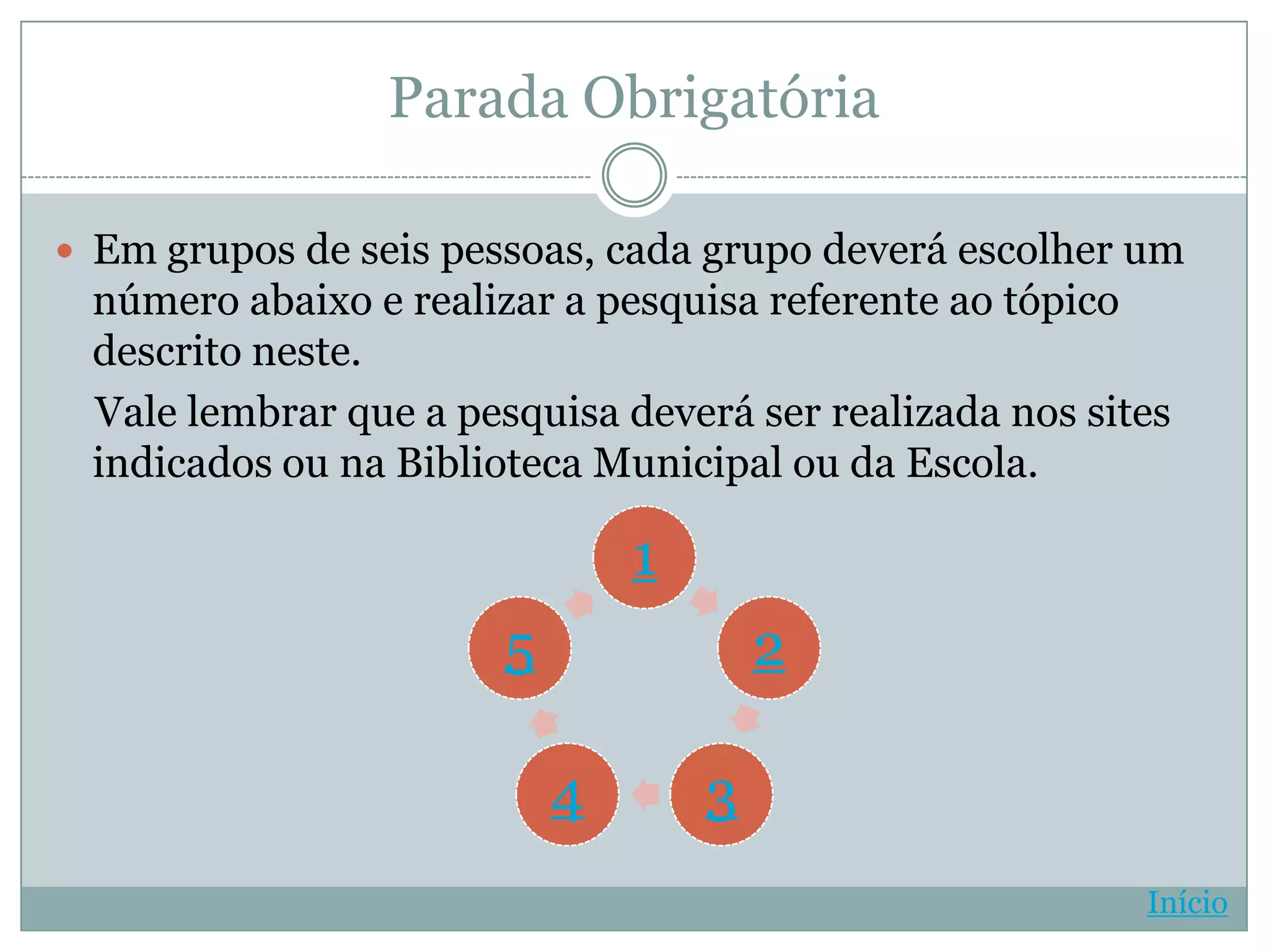 Parada Obrigatória

 Em grupos de seis pessoas, cada grupo deverá escolher um
 número abaixo e realizar a pesquisa referente ao tópico
 descrito neste.
 Vale lembrar que a pesquisa deverá ser realizada nos sites
 indicados ou na Biblioteca Municipal ou da Escola.

                               1
                       5               2

                           4       3
                                                         Início
 