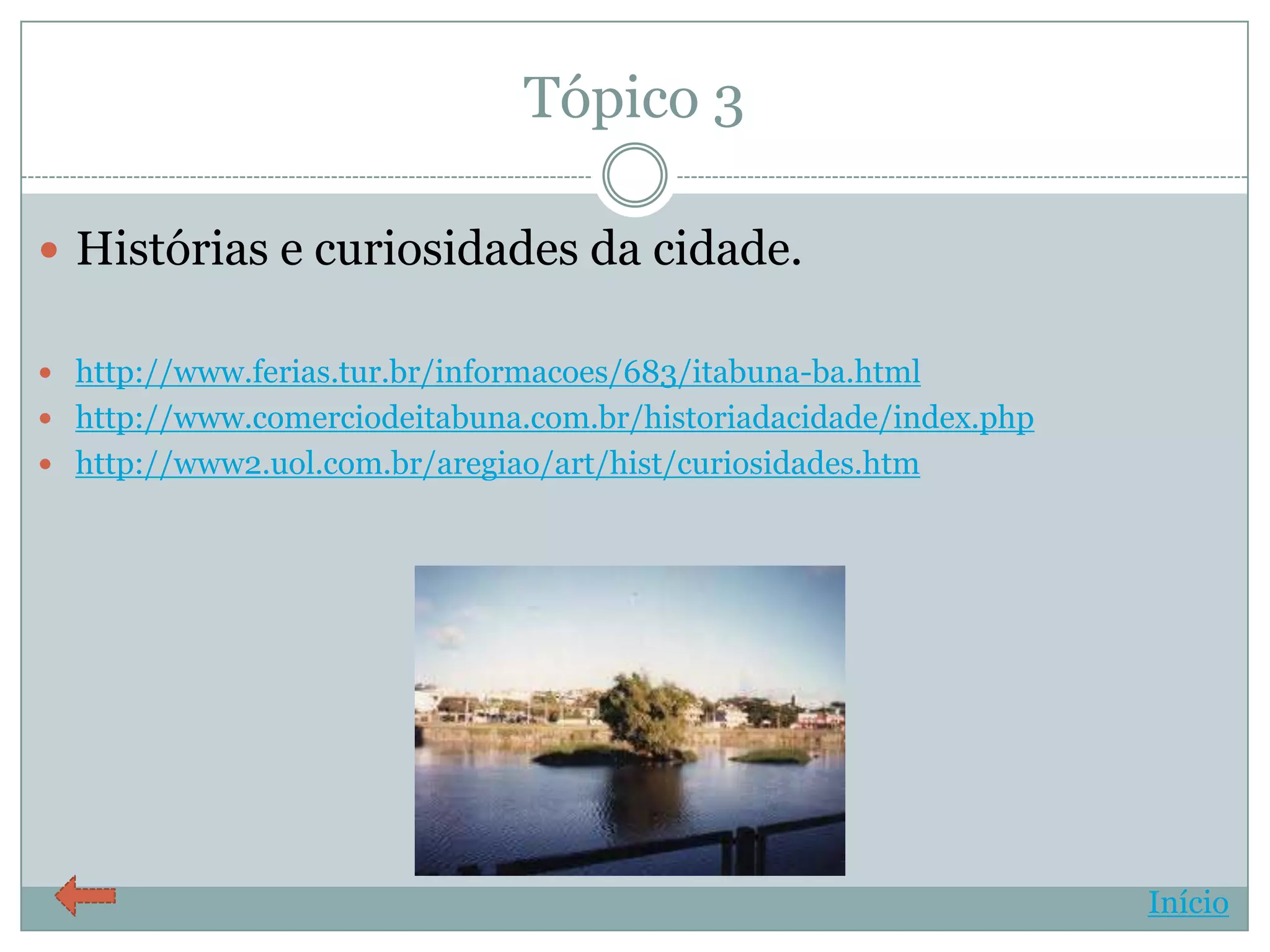 Tópico 3

 Histórias e curiosidades da cidade.

 http://www.ferias.tur.br/informacoes/683/itabuna-ba.html
 http://www.comerciodeitabuna.com.br/historiadacidade/index.php
 http://www2.uol.com.br/aregiao/art/hist/curiosidades.htm




                                                                   Início
 