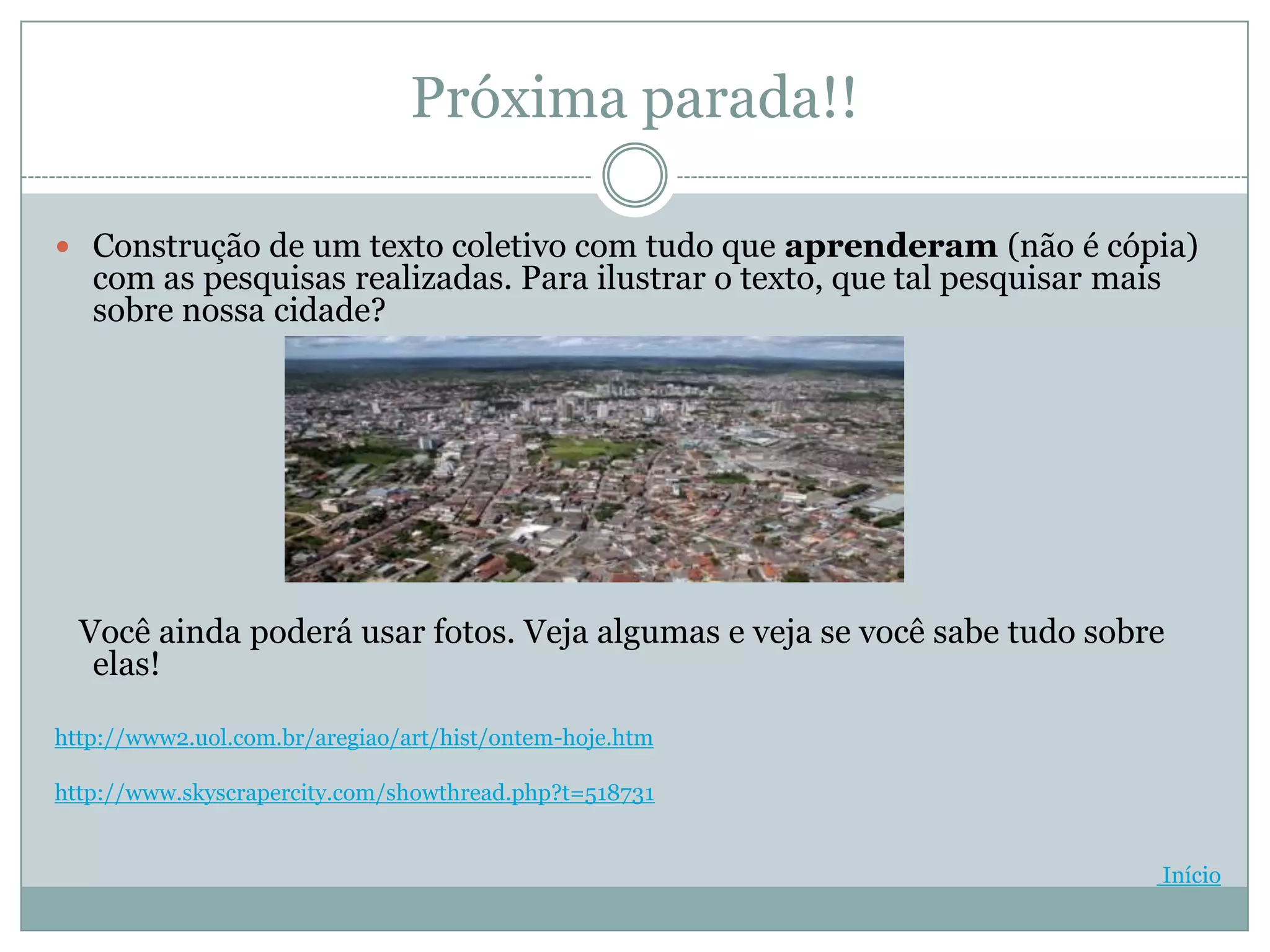 Próxima parada!!

 Construção de um texto coletivo com tudo que aprenderam (não é cópia)
   com as pesquisas realizadas. Para ilustrar o texto, que tal pesquisar mais
   sobre nossa cidade?




  Você ainda poderá usar fotos. Veja algumas e veja se você sabe tudo sobre
   elas!

http://www2.uol.com.br/aregiao/art/hist/ontem-hoje.htm

http://www.skyscrapercity.com/showthread.php?t=518731


                                                                                Início
 