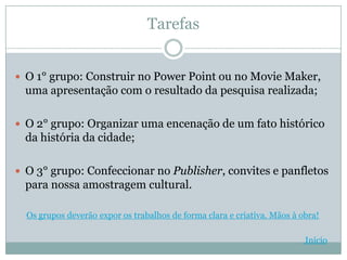 Tarefas


 O 1° grupo: Construir no Power Point ou no Movie Maker,
  uma apresentação com o resultado da pesquisa realizada;

 O 2° grupo: Organizar uma encenação de um fato histórico
  da história da cidade;

 O 3° grupo: Confeccionar no Publisher, convites e panfletos
  para nossa amostragem cultural.

  Os grupos deverão expor os trabalhos de forma clara e criativa. Mãos à obra!

                                                                          Início
 