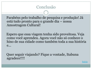 Conclusão

Parabéns pelo trabalho de pesquisa e produção! Já
está tudo pronto para o grande dia – nossa
Amostragem Cultural!

Espero que essa viagem tenha sido proveitosa. Veja
como você aprendeu. Agora você não só conhece o
hino de sua cidade como também toda a sua história
e...

Quer seguir viajando? Fique a vontade, Itabuna
agradece!!!!
                                                 Início
 