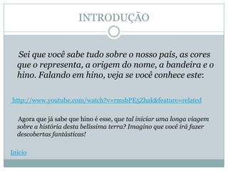INTRODUÇÃO


  Sei que você sabe tudo sobre o nosso país, as cores
  que o representa, a origem do nome, a bandeira e o
  hino. Falando em hino, veja se você conhece este:

http://www.youtube.com/watch?v=rmsbPE5Zhak&feature=related

  Agora que já sabe que hino é esse, que tal iniciar uma longa viagem
  sobre a história desta belíssima terra? Imagino que você irá fazer
  descobertas fantásticas!

Início
 