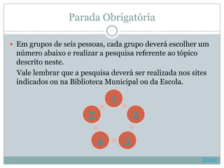 Parada Obrigatória

 Em grupos de seis pessoas, cada grupo deverá escolher um
 número abaixo e realizar a pesquisa referente ao tópico
 descrito neste.
 Vale lembrar que a pesquisa deverá ser realizada nos sites
 indicados ou na Biblioteca Municipal ou da Escola.

                               1
                       5               2

                           4       3
                                                         Início
 