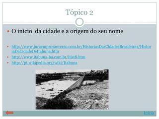 Tópico 2

 O início da cidade e a origem do seu nome

 http://www.juraemprosaeverso.com.br/HistoriasDasCidadesBrasileiras/Histor
  iaDaCidadeDeItabuna.htm
 http://www.itabuna-ba.com.br/hist8.htm
 http://pt.wikipedia.org/wiki/Itabuna




                                                                       Início
 