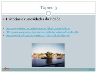 Tópico 3

 Histórias e curiosidades da cidade.

 http://www.ferias.tur.br/informacoes/683/itabuna-ba.html
 http://www.comerciodeitabuna.com.br/historiadacidade/index.php
 http://www2.uol.com.br/aregiao/art/hist/curiosidades.htm




                                                                   Início
 
