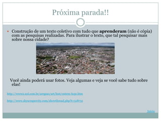 Próxima parada!!

 Construção de um texto coletivo com tudo que aprenderam (não é cópia)
   com as pesquisas realizadas. Para ilustrar o texto, que tal pesquisar mais
   sobre nossa cidade?




  Você ainda poderá usar fotos. Veja algumas e veja se você sabe tudo sobre
   elas!

http://www2.uol.com.br/aregiao/art/hist/ontem-hoje.htm

http://www.skyscrapercity.com/showthread.php?t=518731


                                                                                Início
 