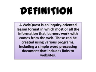 DEFINITION
A WebQuest is an inquiry-oriented
lesson format in which most or all the
information that learners work with
comes from the web. These can be
created using various programs,
including a simple word processing
document that includes links to
websites.

 